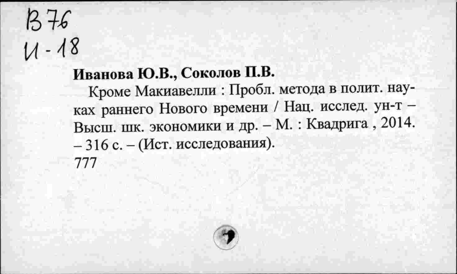 ﻿
Иванова Ю.В., Соколов П.В.
Кроме Макиавелли : Пробл. метода в полит, науках раннего Нового времени / Нац. исслед. ун-т -Высш. шк. экономики и др. - М. : Квадрига ,2014. -316с.- (Ист. исследования).
777